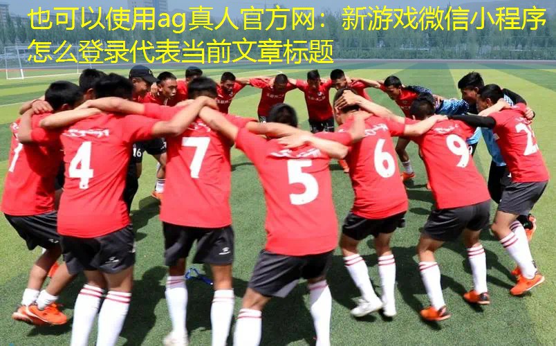 ag真人官方网：新游戏微信小程序怎么登录