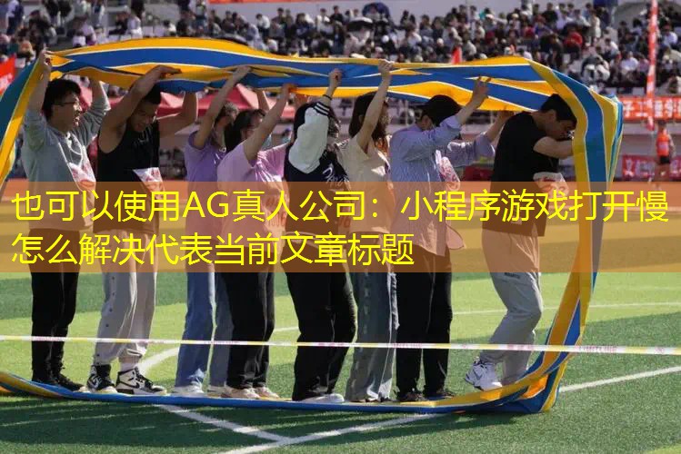 AG真人公司：小程序游戏打开慢怎么解决